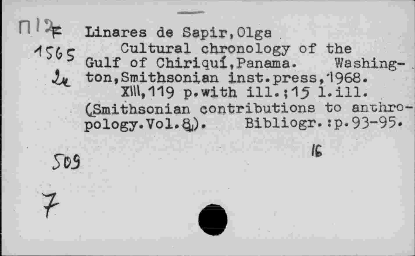 ﻿! qC Linares de Sapin,Olga
/fr/r Cultural chronology of the
5 Gulf of Chirіqui»Panama.	Washing-
4л ton,Smithsonian inst.press,і968.
ХНІ, 119 p.with ill.; 15 bill.
^Smithsonian contributions to anthro pology.Vol.Q9. Bibliogr.:p.93“95*
УсЗ
